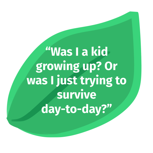 An illustration of a leaf. There is text on top that says, "Was I a kid growing up? Or was I just trying to survive day-to-day?"