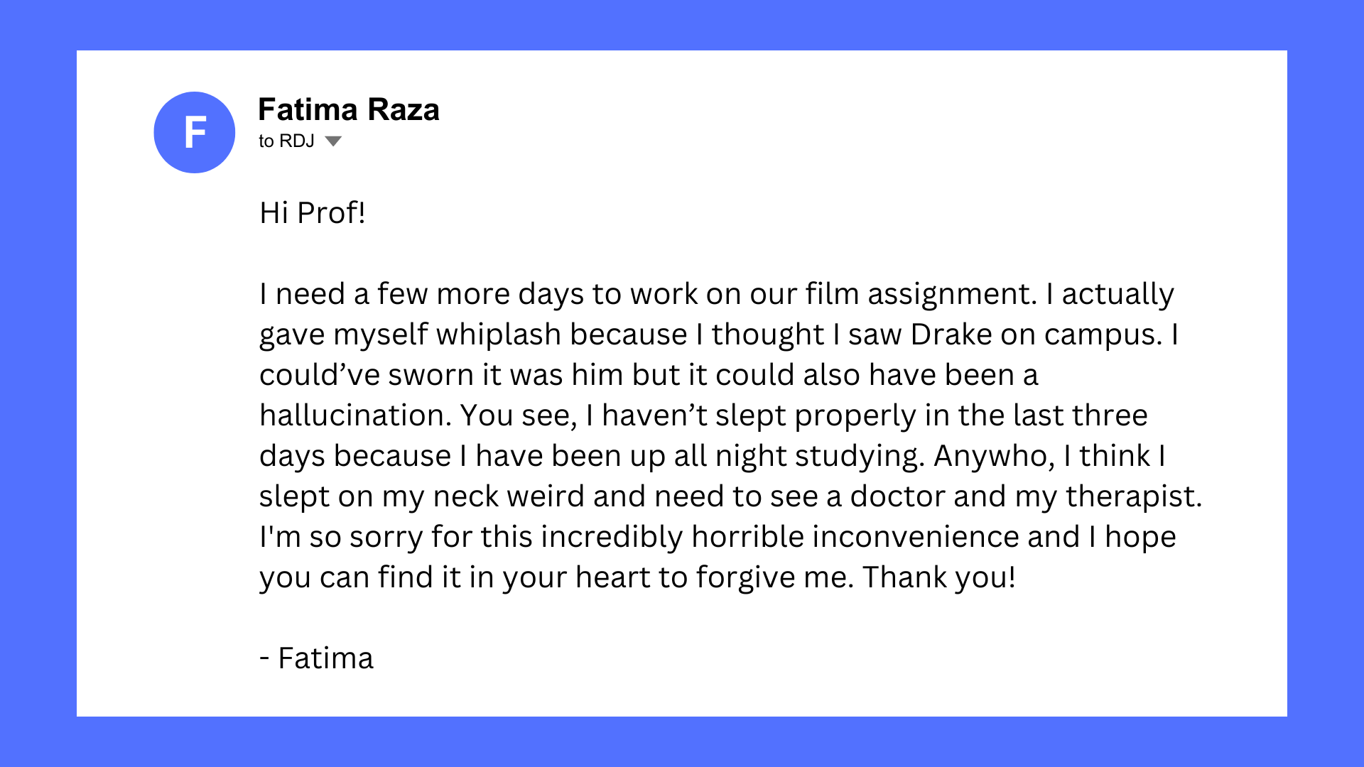 Fake email screenshot from Fatima Raza to RDJ. Email reads: Hi Prof! I need a few more days to work on our film assignment. I actually gave myself whiplash because I thought I saw Drake on campus. I could’ve sworn it was him but it could also have been a hallucination. You see, I haven’t slept properly in the last three days because I have been up all night studying. Anywho, I think I slept on my neck weird and need to see a doctor and my therapist. I'm so sorry for this incredibly horrible inconvenience and I hope you can find it in your heart to forgive me. Thank you!