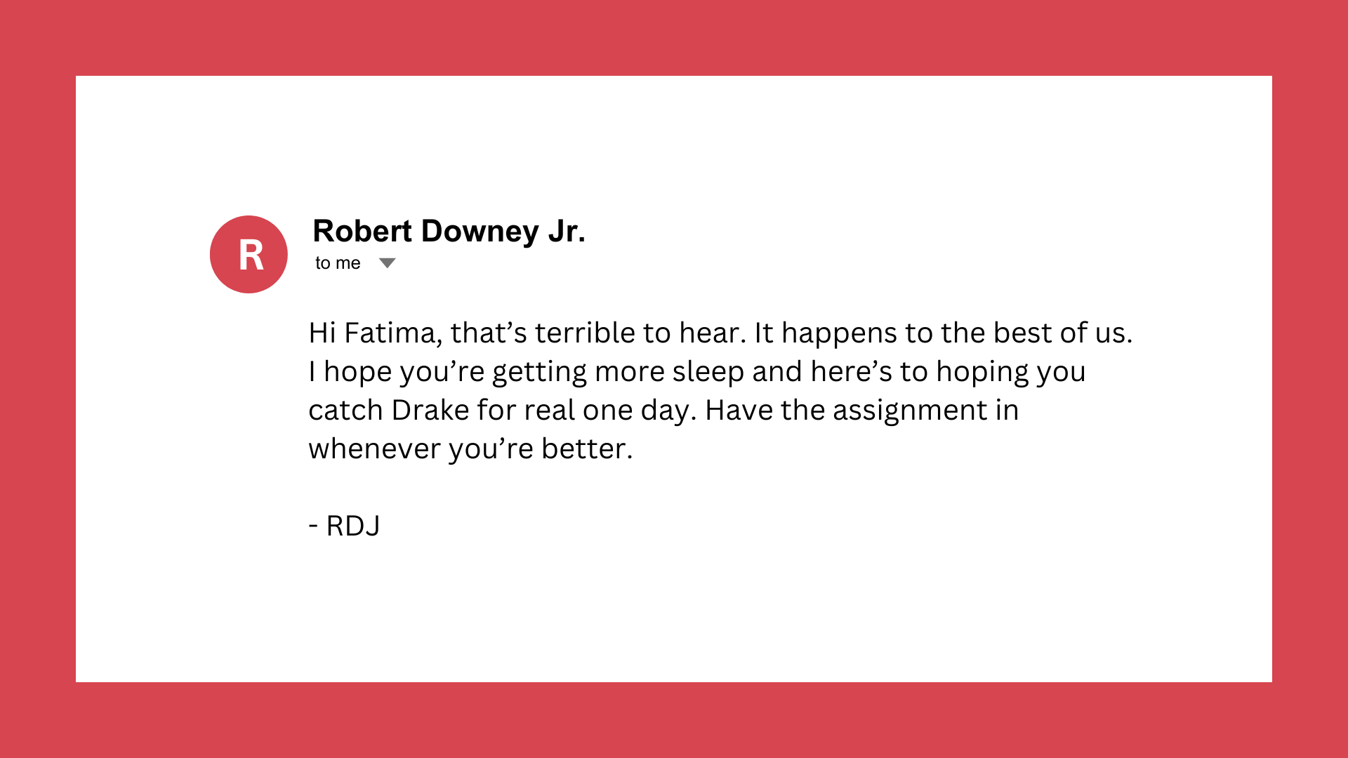 Fake email from Robert Downey Junior to Fatima. Email reads: Hi Fatima, that’s terrible to hear. It happens to the best of us. I hope you’re getting more sleep and here’s to hoping you catch Drake for real one day. Have the assignment in whenever you’re better.